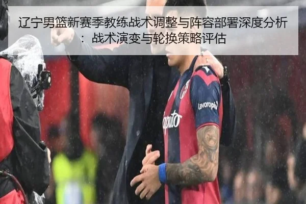 辽宁男篮新赛季教练战术调整与阵容部署深度分析：战术演变与轮换策略评估