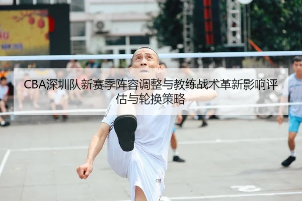 CBA深圳队新赛季阵容调整与教练战术革新影响评估与轮换策略